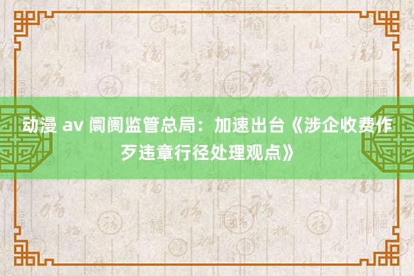 动漫 av 阛阓监管总局：加速出台《涉企收费作歹违章行径处理观点》