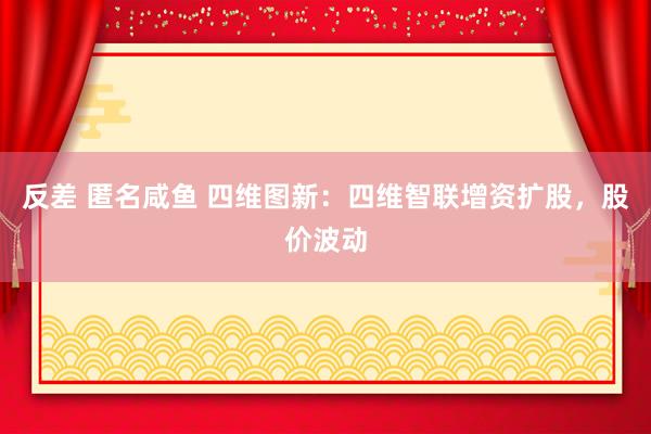 反差 匿名咸鱼 四维图新:四维智联增资扩股,股价波动