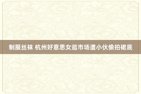 制服丝袜 杭州好意思女逛市场遭小伙偷拍裙底