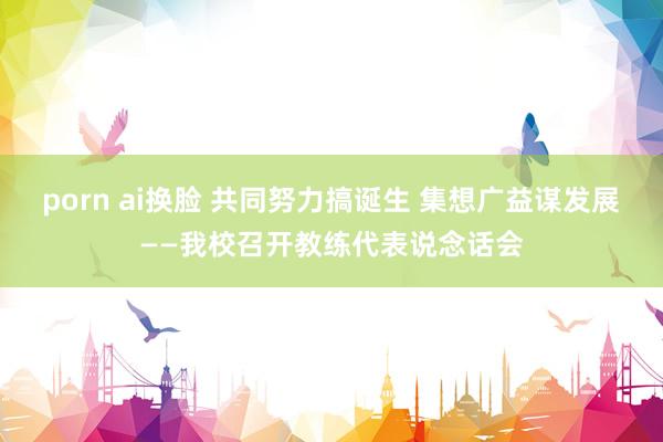porn ai换脸 共同努力搞诞生 集想广益谋发展——我校召开教练代表说念话会