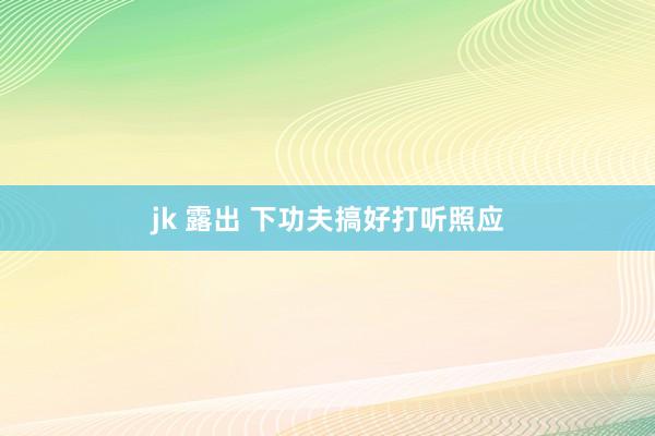 jk 露出 下功夫搞好打听照应