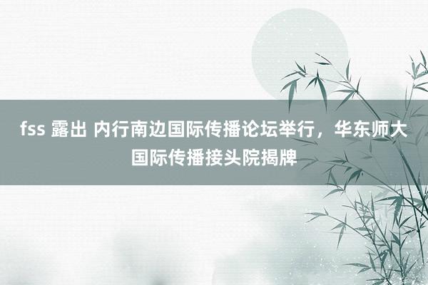 fss 露出 内行南边国际传播论坛举行，华东师大国际传播接头院揭牌