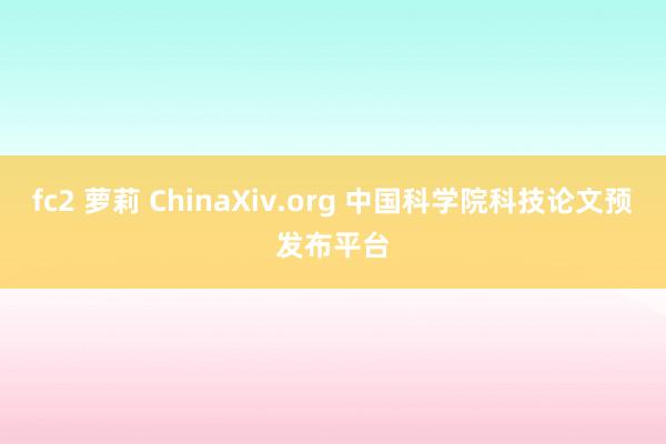 fc2 萝莉 ChinaXiv.org 中国科学院科技论文预发布平台