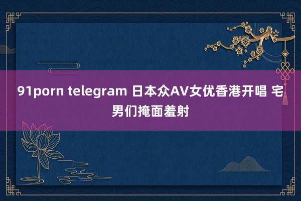 91porn telegram 日本众AV女优香港开唱 宅男们掩面羞射