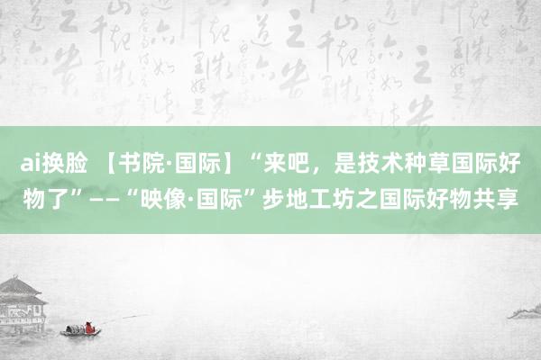 ai换脸 【书院·国际】“来吧，是技术种草国际好物了”——“映像·国际”步地工坊之国际好物共享