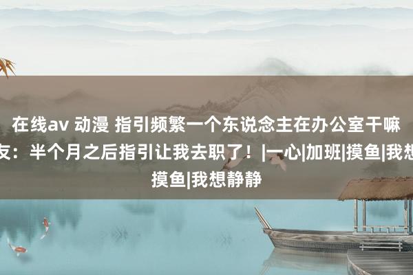 在线av 动漫 指引频繁一个东说念主在办公室干嘛？网友：半个月之后指引让我去职了！|一心|加班|摸鱼|我想静静