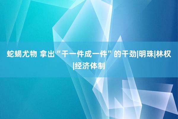 蛇蝎尤物 拿出“干一件成一件”的干劲|明珠|林权|经济体制