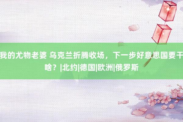 我的尤物老婆 乌克兰折腾收场，下一步好意思国要干啥？|北约|德国|欧洲|俄罗斯