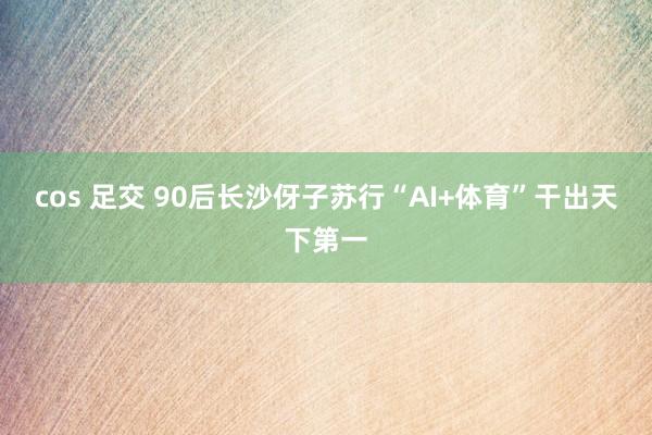 cos 足交 90后长沙伢子苏行“AI+体育”干出天下第一