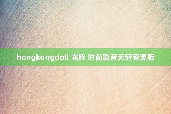 hongkongdoll 露脸 时尚影音无穷资源版