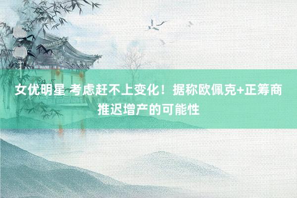 女优明星 考虑赶不上变化！据称欧佩克+正筹商推迟增产的可能性