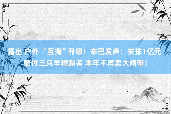 露出 户外 “互撕”升级！辛巴发声：安排1亿元 赔付三只羊糟蹋者 本年不再卖大闸蟹！