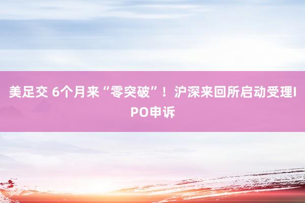 美足交 6个月来“零突破”！沪深来回所启动受理IPO申诉