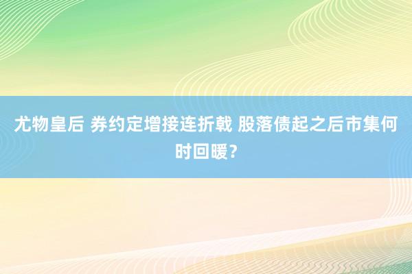 尤物皇后 券约定增接连折戟 股落债起之后市集何时回暖？