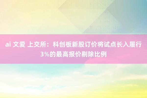 ai 文爱 上交所：科创板新股订价将试点长入履行3%的最高报价剔除比例