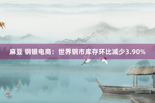 麻豆 钢银电商：世界钢市库存环比减少3.90%