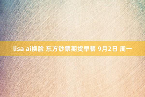 lisa ai换脸 东方钞票期货早餐 9月2日 周一