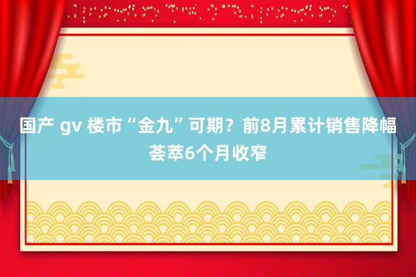 国产 gv 楼市“金九”可期？前8月累计销售降幅荟萃6个月收窄