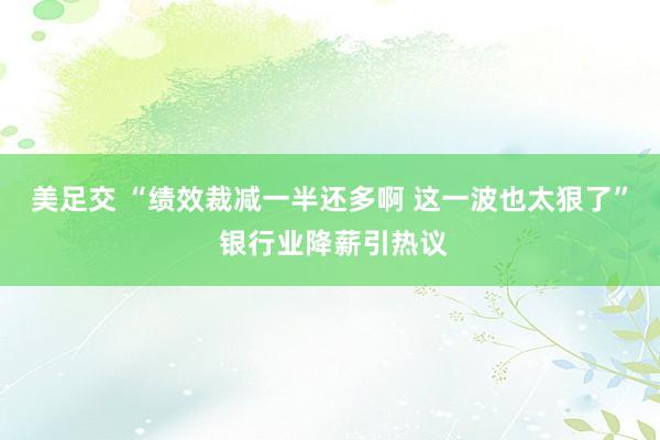 美足交 “绩效裁减一半还多啊 这一波也太狠了” 银行业降薪引热议