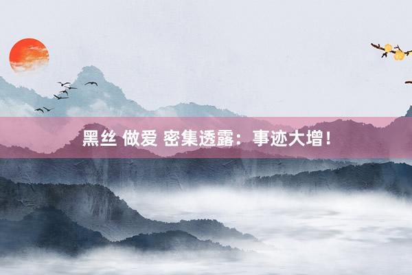 黑丝 做爱 密集透露：事迹大增！