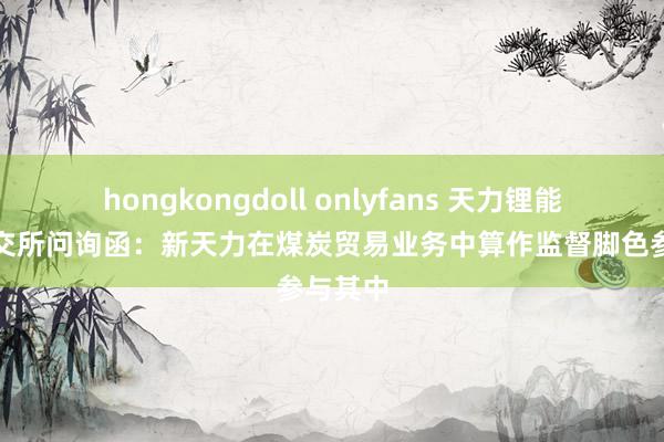 hongkongdoll onlyfans 天力锂能复兴深交所问询函：新天力在煤炭贸易业务中算作监督脚色参与其中