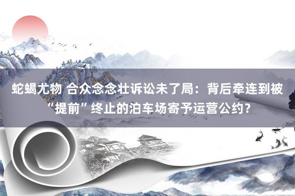 蛇蝎尤物 合众念念壮诉讼未了局：背后牵连到被“提前”终止的泊车场寄予运营公约？