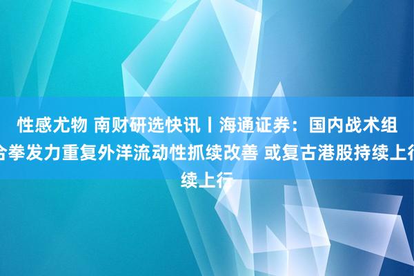 性感尤物 南财研选快讯丨海通证券：国内战术组合拳发力重复外洋流动性抓续改善 或复古港股持续上行