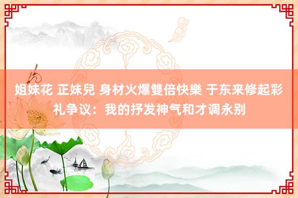 姐妹花 正妹兒 身材火爆雙倍快樂 于东来修起彩礼争议：我的抒发神气和才调永别