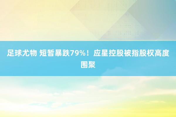 足球尤物 短暂暴跌79%！应星控股被指股权高度围聚