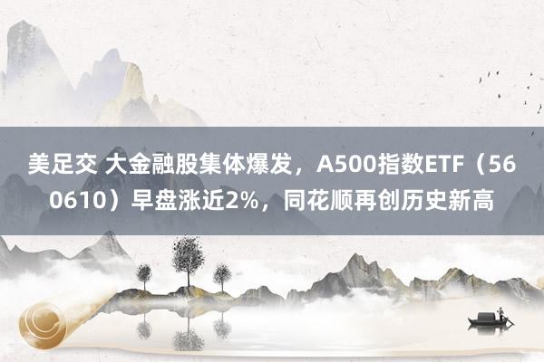 美足交 大金融股集体爆发，A500指数ETF（560610）早盘涨近2%，同花顺再创历史新高