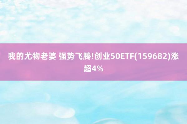 我的尤物老婆 强势飞腾!创业50ETF(159682)涨超4%