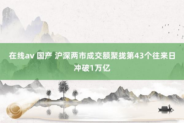 在线av 国产 沪深两市成交额聚拢第43个往来日冲破1万亿