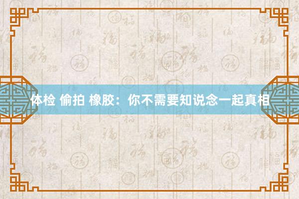 体检 偷拍 橡胶：你不需要知说念一起真相