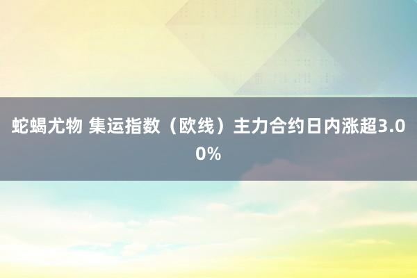 蛇蝎尤物 集运指数（欧线）主力合约日内涨超3.00%