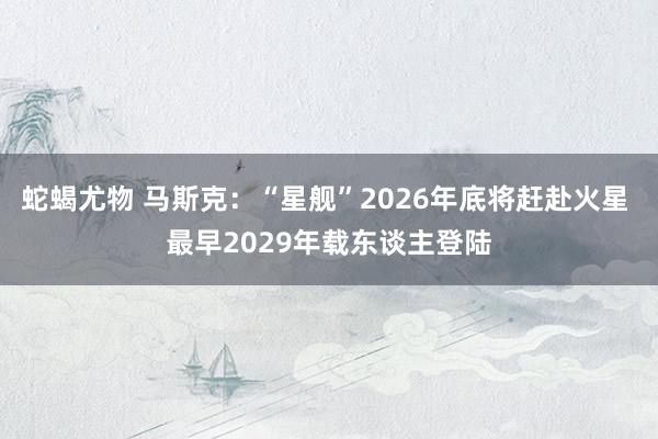 蛇蝎尤物 马斯克：“星舰”2026年底将赶赴火星 最早2029年载东谈主登陆