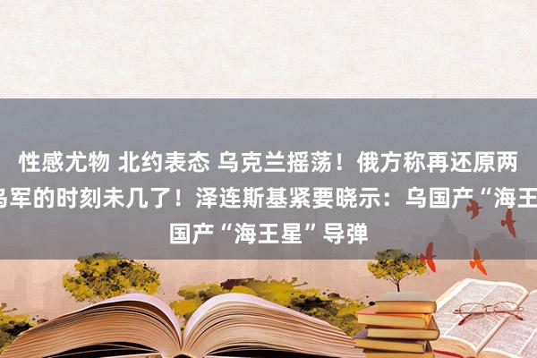 性感尤物 北约表态 乌克兰摇荡！俄方称再还原两地 留给乌军的时刻未几了！泽连斯基紧要晓示：乌国产“海王星”导弹