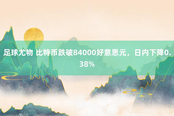 足球尤物 比特币跌破84000好意思元，日内下降0.38%