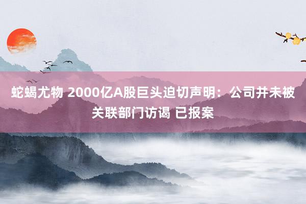 蛇蝎尤物 2000亿A股巨头迫切声明：公司并未被关联部门访谒 已报案