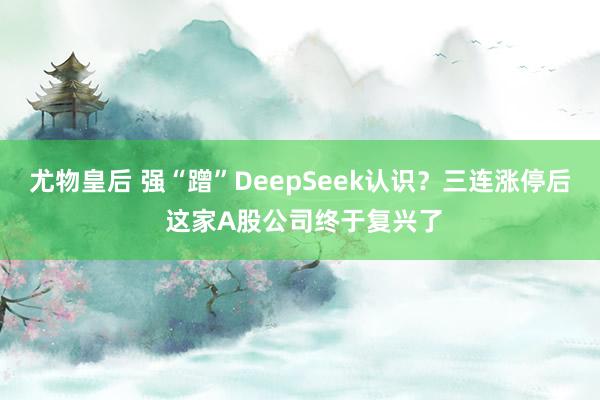 尤物皇后 强“蹭”DeepSeek认识？三连涨停后 这家A股公司终于复兴了