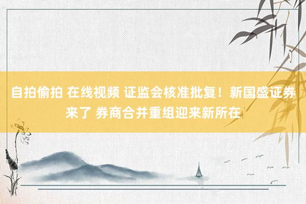 自拍偷拍 在线视频 证监会核准批复！新国盛证券来了 券商合并重组迎来新所在