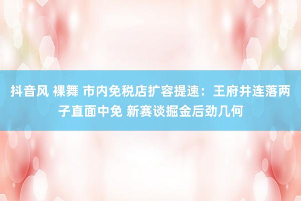 抖音风 裸舞 市内免税店扩容提速：王府井连落两子直面中免 新赛谈掘金后劲几何