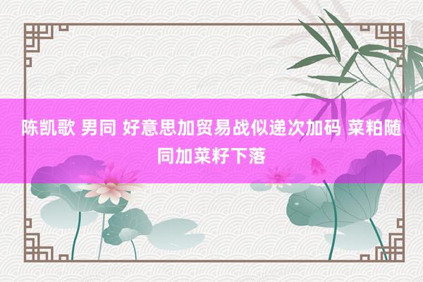 陈凯歌 男同 好意思加贸易战似递次加码 菜粕随同加菜籽下落