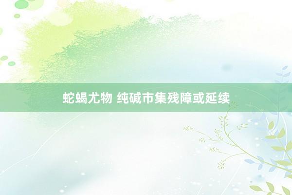 蛇蝎尤物 纯碱市集残障或延续