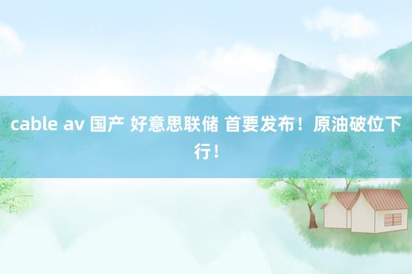 cable av 国产 好意思联储 首要发布！原油破位下行！