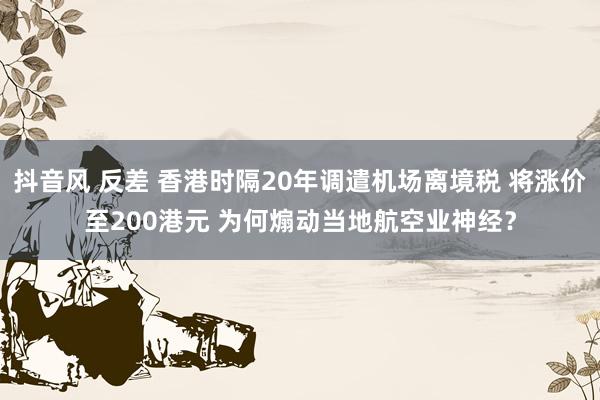 抖音风 反差 香港时隔20年调遣机场离境税 将涨价至200港元 为何煽动当地航空业神经？