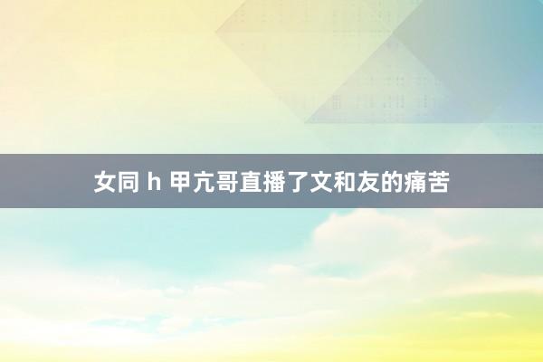 女同 h 甲亢哥直播了文和友的痛苦