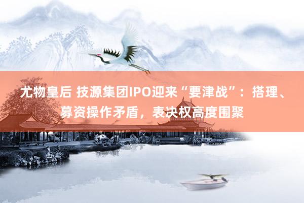 尤物皇后 技源集团IPO迎来“要津战”：搭理、募资操作矛盾，表决权高度围聚