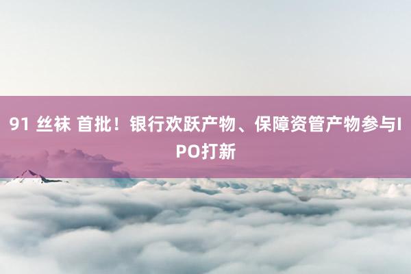 91 丝袜 首批！银行欢跃产物、保障资管产物参与IPO打新