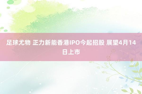 足球尤物 正力新能香港IPO今起招股 展望4月14日上市
